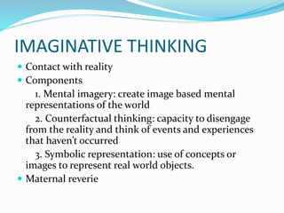 IMAGINATIVE THINKING
 Contact with reality
 Components
1. Mental imagery: create image based mental
representations of the world
2. Counterfactual thinking: capacity to disengage
from the reality and think of events and experiences
that haven’t occurred
3. Symbolic representation: use of concepts or
images to represent real world objects.
 Maternal reverie
 