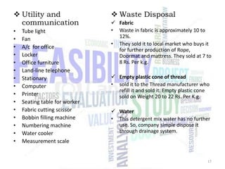  Utility and
communication
•
•
•
•
•
•
•
•
•
•
•
•
•
•
•

Tube light
Fan
A/c for office
Locker
Office furniture
Land-line telephone
Stationary
Computer
Printer
Seating table for worker
Fabric cutting scissor
Bobbin filling machine
Numbering machine
Water cooler
Measurement scale

 Waste Disposal
 Fabric
• Waste in fabric is approximately 10 to
12%.
• They sold it to local market who buys it
for further production of Rope,
Doormat and mattress. They sold at 7 to
8 Rs. Per k.g.
 Empty plastic cone of thread
• sold it to the Thread manufacturer who
refill it and sold it. Empty plastic cone
sold on Weight 20 to 22 Rs. Per K.g.
 Water
• This detergent mix water has no further
use. So, company simple dispose it
through drainage system.

17

 