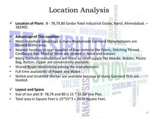 Location Analysis
 Location of Plant: B - 78,79,80 Sardar Patel Industrial Estate, Narol, Ahmedabad. –
382405.
 Advantage of This Location
• Most important advantage is many Readymade Garment Manufacturers are
located in this area.
• Nearest location to over supplier of Raw material like Fabric, Stitching Thread,
Cardboard Box. Most of them are located in Narol and Isanpur.
• Many Garment manufacture are there so small supply like Needle, Bobbin, Plastic
Bag, Button, Zipper are conveniently available.
• Shared Buyer relationship among the manufacturer.
• Full time availability of Power and Water.
• Skilled and Unskilled Worker are available because of many Garment firm are
located.
 Layout and Space
• Size of our plot B- 78,79 and 80 is 15 * 55 for one Plot.
• Total area in Square Feet is 15*55*3 = 2475 Square Feet.

18

 