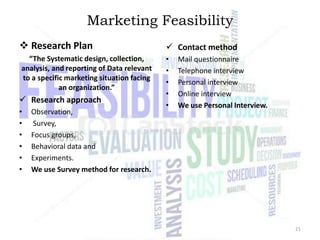 Marketing Feasibility
 Research Plan

 Contact method

“The Systematic design, collection,
analysis, and reporting of Data relevant
to a specific marketing situation facing
an organization.”

•
•
•
•
•

 Research approach
•
•
•
•
•
•

Observation,
Survey,
Focus groups,
Behavioral data and
Experiments.
We use Survey method for research.

Mail questionnaire
Telephone interview
Personal interview
Online interview
We use Personal Interview.

21

 