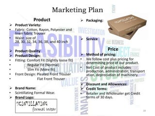 Marketing Plan
Product
 Product Variety:
• Fabric: Cotton, Rayon, Polyester and
linen fabric Trouser
• Waist: size of
28, 30, 32, 34, 36, 38, and 40 inch


•
•
•
•
•

Product Quality
Product Design:
Fitting: Comfort Fit (Slightly loose fit)
Regular Fit (Normal)
Slim Fit (More fit)
Front Design: Pleated Front Trouser
Flat Front Trouser

 Brand Name:
• Scintillating Formal Wear.
 Brand Logo:

 Packaging:

 Service

Price
 Method of pricing:
• We follow cost plus pricing for
determining price of our product.
• Net Cost of product includes
production, administration, transport
ation, depreciation of machinery.
 Discount and Allowances:
 Credit Terms:
• Retailer and Wholesaler get Credit
terms of 30 days.

28

 