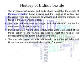 History of Indian Textile
• The archaeological surveys and studies have found that the people of
Harappa civilization knew weaving and the spinning of cotton four
thousand years ago .Reference to weaving and spinning materials is
found in the Vedic Literature also.
• The Indian silk was often exchanged with the western countries for
their spices in the barter system.
• During the late 17th and 18th century there were large export of the
Indian cotton to the western countries to meet the need of the
European industries during industrial revolution.
• There was also export of Indian silk, Muslin cloth of Bengal, Bihar and
Orissa to other countries by the East Indian Company.

3

 