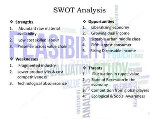 SWOT Analysis
 Strengths
1. Abundant raw material
availability
2. Low cost skilled labour
3. Presence across value chain
 Weaknesses
1. Fragmented industry
2. Lower productivity & cost
competitiveness
3. Technological obsolescence

 Opportunities
1. Liberalizing economy
2. Growing dual income
3. Sizeable urban middle class
4. Fifth largest consumer
5. Rising Disposable Income

 Threats
1. Fluctuation in rupee value
2. State of Recession in the
economy
3. Competition from global players
4. Ecological & Social Awareness

7

 