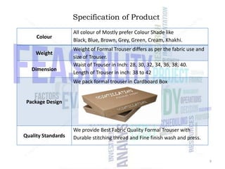 Specification of Product
Colour
Weight
Dimension

All colour of Mostly prefer Colour Shade like
Black, Blue, Brown, Grey, Green, Cream, Khakhi.
Weight of Formal Trouser differs as per the fabric use and
size of Trouser.
Waist of Trouser in Inch: 28, 30, 32, 34, 36, 38, 40.
Length of Trouser in inch: 38 to 42
We pack formal trouser in Cardboard Box

Package Design

Quality Standards

We provide Best Fabric Quality Formal Trouser with
Durable stitching thread and Fine finish wash and press.

9

 