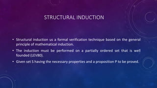 STRUCTURAL INDUCTION
• Structural induction us a formal verification technique based on the general
principle of mathematical induction.
• The induction must be performed on a partially ordered set that is well
founded (LEV80).
• Given set S having the necessary properties and a proposition P to be proved.
 