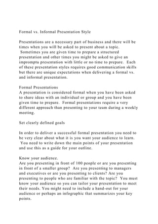 Formal vs. Informal Presentation Style
Presentations are a necessary part of business and there will be
times when you will be asked to present about a topic.
Sometimes you are given time to prepare a structured
presentation and other times you might be asked to give an
impromptu presentation with little or no time to prepare. Each
of these presentation styles requires good communication skills
but there are unique expectations when delivering a formal vs.
and informal presentation.
Formal Presentations
A presentation is considered formal when you have been asked
to share ideas with an individual or group and you have been
given time to prepare. Formal presentations require a very
different approach than presenting to your team during a weekly
meeting.
Set clearly defined goals
In order to deliver a successful formal presentation you need to
be very clear about what it is you want your audience to learn.
You need to write down the main points of your presentation
and use this as a guide for your outline.
Know your audience.
Are you presenting in front of 100 people or are you presenting
in front of a smaller group? Are you presenting to managers
and executives or are you presenting to clients? Are you
presenting to people who are familiar with the topic? You must
know your audience so you can tailor your presentation to meet
their needs. You might need to include a hand-out for your
audience or perhaps an infographic that summarizes your key
points.
 