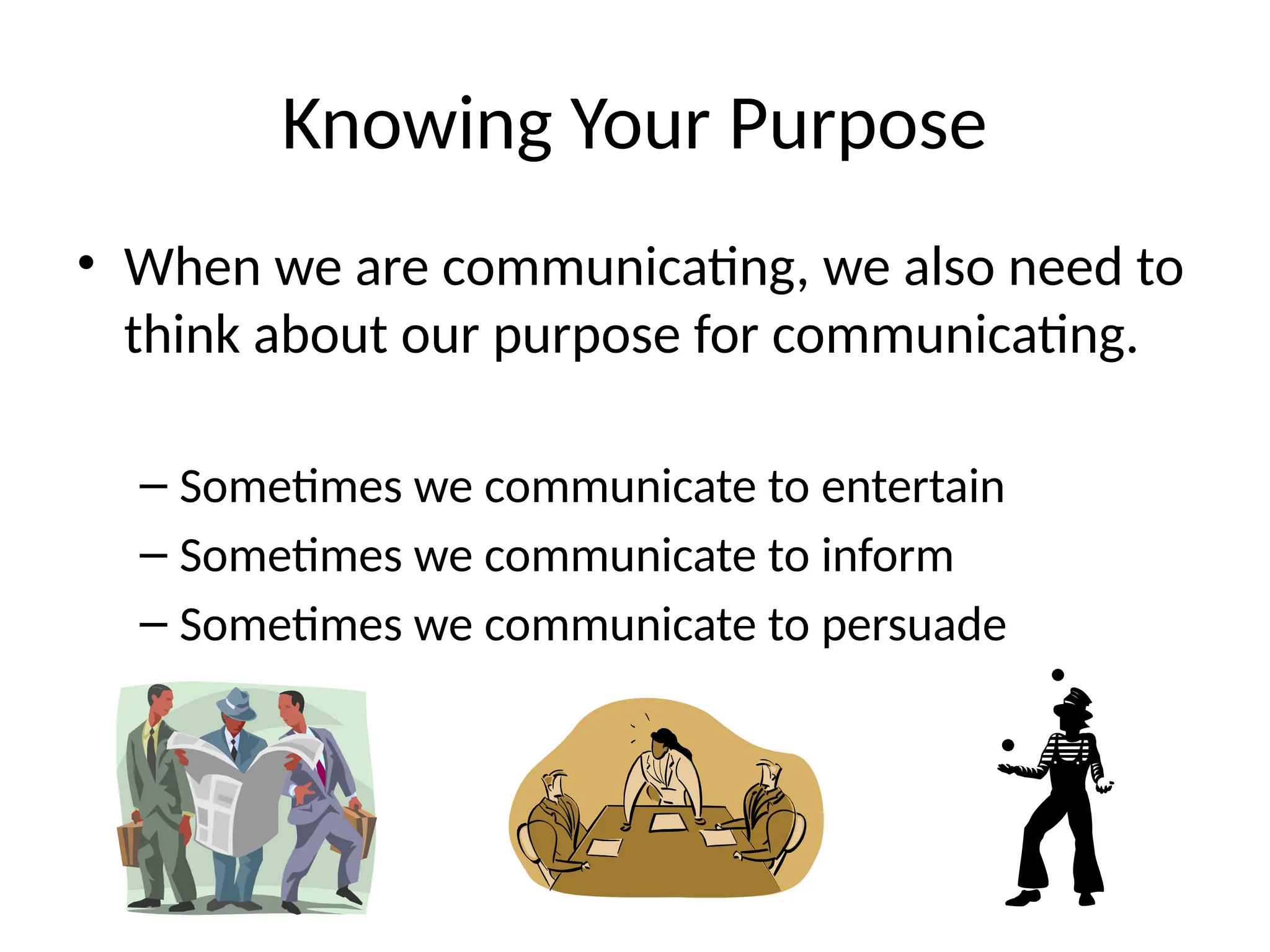 Knowing Your Purpose
• When we are communicating, we also need to
think about our purpose for communicating.
– Sometimes we communicate to entertain
– Sometimes we communicate to inform
– Sometimes we communicate to persuade
 