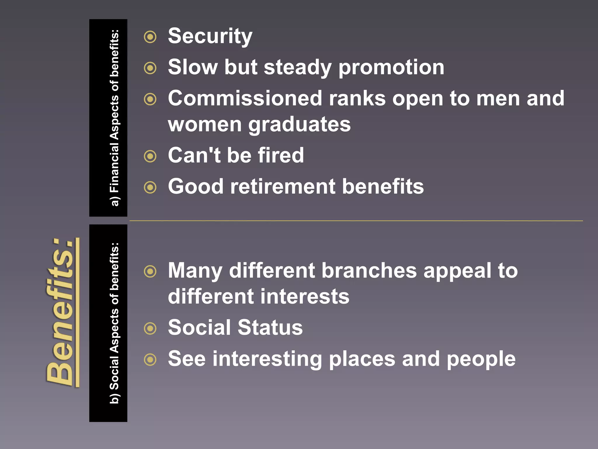 b) Social Aspects of benefits: a) Financial Aspects of benefits: 
 Security 
 Slow but steady promotion 
 Commissioned ranks open to men and 
women graduates 
 Can't be fired 
 Good retirement benefits 
 Many different branches appeal to 
different interests 
 Social Status 
 See interesting places and people 
 