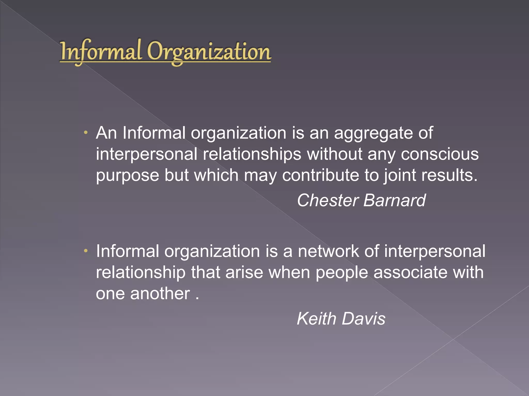  An Informal organization is an aggregate of 
interpersonal relationships without any conscious 
purpose but which may contribute to joint results. 
Chester Barnard 
 Informal organization is a network of interpersonal 
relationship that arise when people associate with 
one another . 
Keith Davis 
 