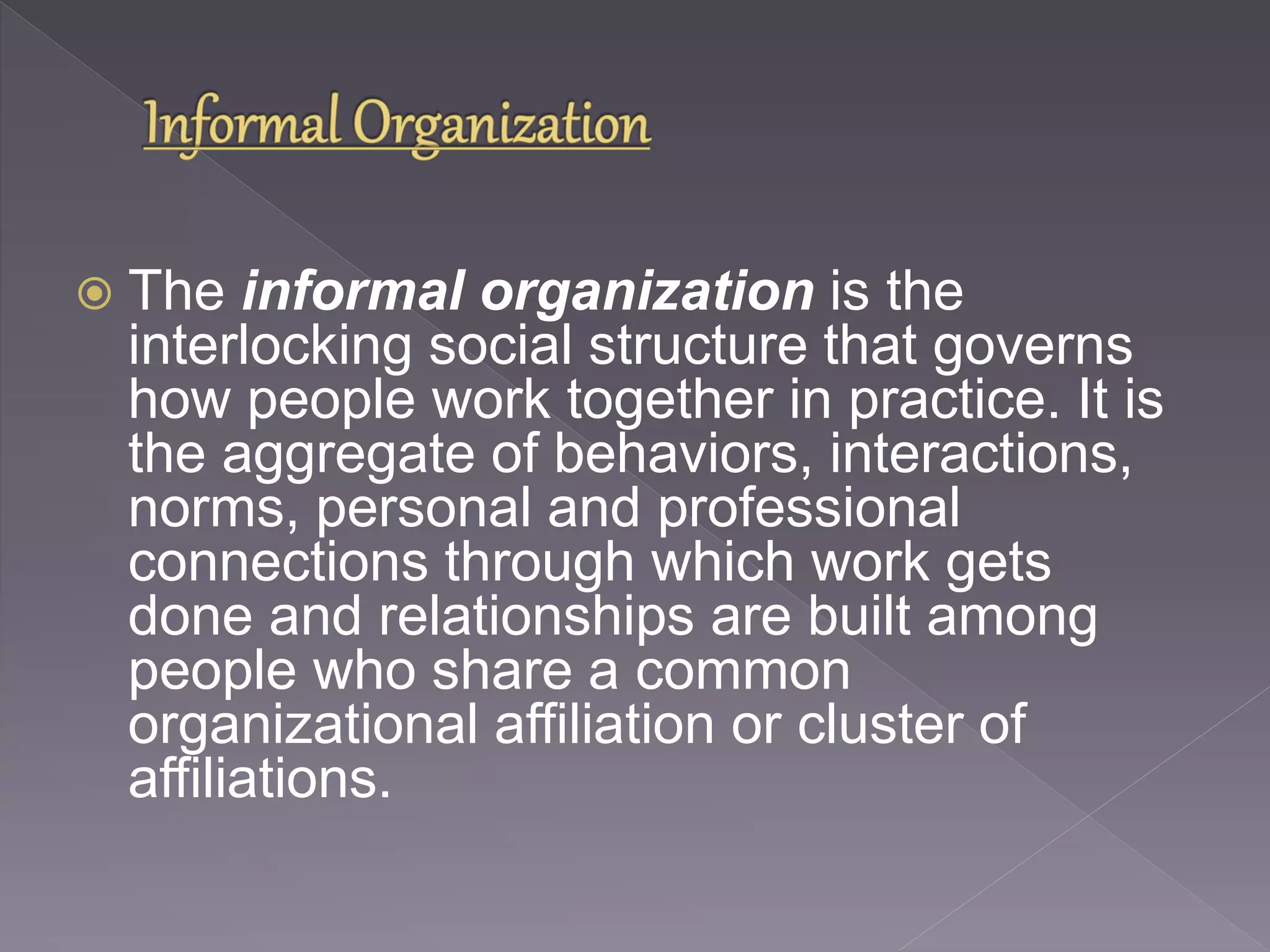  The informal organization is the 
interlocking social structure that governs 
how people work together in practice. It is 
the aggregate of behaviors, interactions, 
norms, personal and professional 
connections through which work gets 
done and relationships are built among 
people who share a common 
organizational affiliation or cluster of 
affiliations. 
 