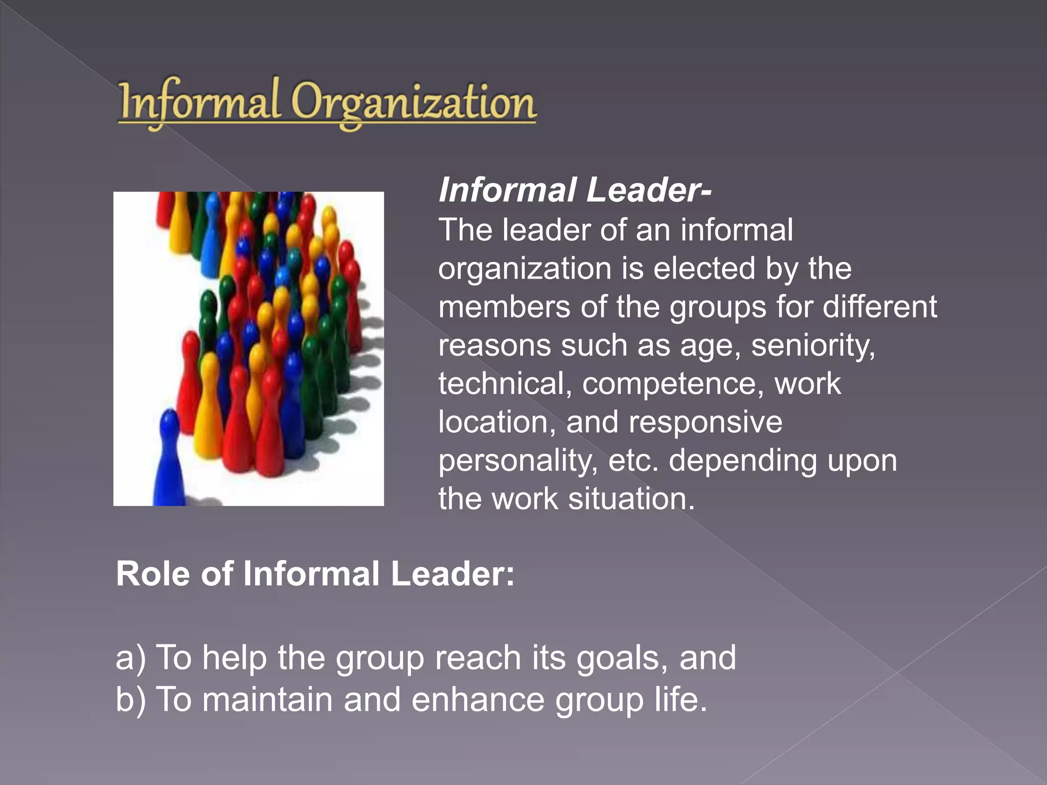 Informal Leader- 
The leader of an informal 
organization is elected by the 
members of the groups for different 
reasons such as age, seniority, 
technical, competence, work 
location, and responsive 
personality, etc. depending upon 
the work situation. 
Role of Informal Leader: 
a) To help the group reach its goals, and 
b) To maintain and enhance group life. 
 