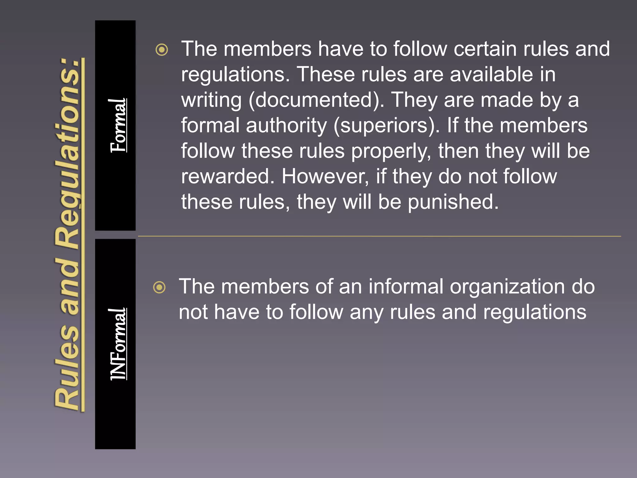  The members have to follow certain rules and 
regulations. These rules are available in 
writing (documented). They are made by a 
formal authority (superiors). If the members 
follow these rules properly, then they will be 
rewarded. However, if they do not follow 
these rules, they will be punished. 
 The members of an informal organization do 
not have to follow any rules and regulations 
INFormal Formal 
 