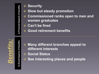 b) Social Aspects of benefits: a) Financial Aspects of benefits: 
 Security 
 Slow but steady promotion 
 Commissioned ranks open to men and 
women graduates 
 Can't be fired 
 Good retirement benefits 
 Many different branches appeal to 
different interests 
 Social Status 
 See interesting places and people 
 