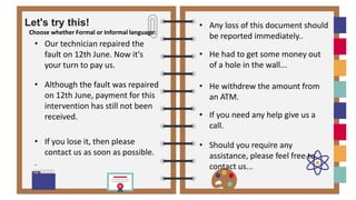 Let's try this!
Choose whether Formal or Informal language:
• Our technician repaired the
fault on 12th June. Now it's
your turn to pay us.
• Although the fault was repaired
on 12th June, payment for this
intervention has still not been
received.
• If you lose it, then please
contact us as soon as possible.
.
• He had to get some money out
of a hole in the wall...
• He withdrew the amount from
an ATM.
• If you need any help give us a
call.
• Should you require any
assistance, please feel free to
contact us...
• Any loss of this document should
be reported immediately..
 