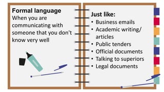 Just like:
• Business emails
• Academic writing/
articles
• Public tenders
• Official documents
• Talking to superiors
• Legal documents
Formal language
When you are
communicating with
someone that you don't
know very well
 