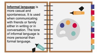 Informal language is
more casual and
spontaneous. It is used
when communicating
with friends or family
either in writing or in
conversation. The tone
of informal language is
more personal than
formal language.
 