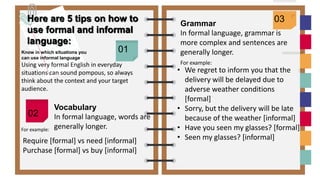 0
1
Here are 5 tips on how to
use formal and informal
language:
Know in which situations you
can use informal language
Using very formal English in everyday
situations can sound pompous, so always
think about the context and your target
audience.
01
02
Grammar
In formal language, grammar is
more complex and sentences are
generally longer.
03
Vocabulary
In formal language, words are
generally longer.
Require [formal] vs need [informal]
Purchase [formal] vs buy [informal]
For example:
For example:
• We regret to inform you that the
delivery will be delayed due to
adverse weather conditions
[formal]
• Sorry, but the delivery will be late
because of the weather [informal]
• Have you seen my glasses? [formal]
• Seen my glasses? [informal]
 