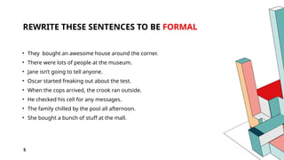 5
REWRITE THESE SENTENCES TO BE FORMAL
• They bought an awesome house around the corner.
• There were lots of people at the museum.
• Jane isn’t going to tell anyone.
• Oscar started freaking out about the test.
• When the cops arrived, the crook ran outside.
• He checked his cell for any messages.
• The family chilled by the pool all afternoon.
• She bought a bunch of stuff at the mall.
 