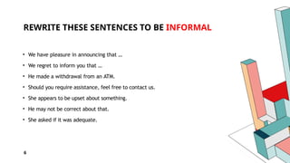 6
REWRITE THESE SENTENCES TO BE INFORMAL
• We have pleasure in announcing that …
• We regret to inform you that …
• He made a withdrawal from an ATM.
• Should you require assistance, feel free to contact us.
• She appears to be upset about something.
• He may not be correct about that.
• She asked if it was adequate.
 