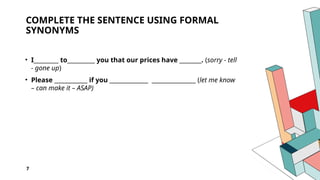 7
COMPLETE THE SENTENCE USING FORMAL
SYNONYMS
• I_________ to__________ you that our prices have ________. (sorry - tell
- gone up)
• Please ____________ if you ______________ ________________ (let me know
– can make it – ASAP)
 