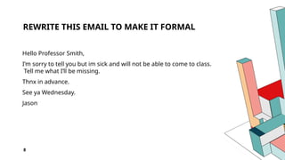 8
REWRITE THIS EMAIL TO MAKE IT FORMAL
Hello Professor Smith,
I’m sorry to tell you but im sick and will not be able to come to class.
Tell me what I’ll be missing.
Thnx in advance.
See ya Wednesday.
Jason
 