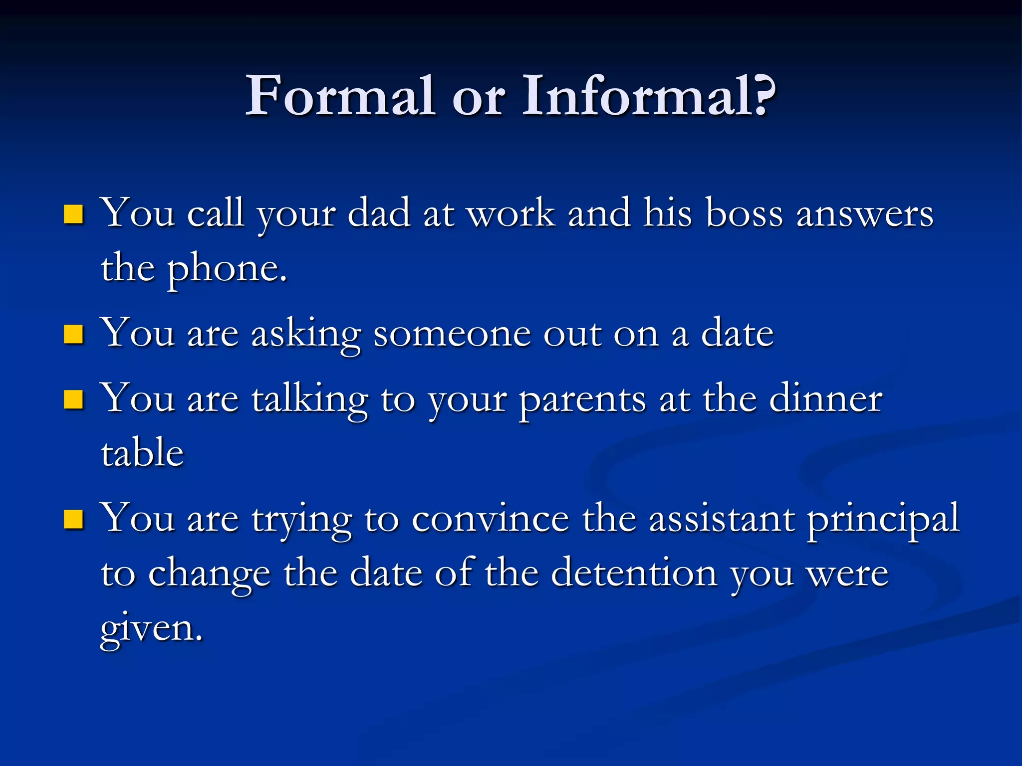 Formal or Informal?
 You call your dad at work and his boss answers
the phone.
 You are asking someone out on a date
 You are talking to your parents at the dinner
table
 You are trying to convince the assistant principal
to change the date of the detention you were
given.
 