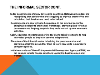 THE INFORMAL SECTOR CONT.
Today governments of many developing countries, Botswana included, are
recognising that people who are struggling to improve themselves and
to build up their businesses need to be helped.
Governments are now trying to help people in the informal sector by
bringing electricity to their small workshops, providing land for small
businesses and helping people to buy tools to start up new economic
activities.
Again, countries like Botswana are today giving loans to citizens to help
interested people so they can become independent.
The value of the informal sector in helping the poor to survive and
providing a training ground for them to learn new skills is nowadays
being recognised.
Initiatives such as Citizen Entrepreneurial Development Agency (CEDA) are
put in place to help finance small and upcoming business men and
women.
 