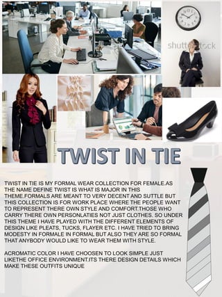 TWIST IN TIE IS MY FORMAL WEAR COLLECTION FOR FEMALE.AS
THE NAME DEFINE TWIST IS WHAT IS MAJOR IN THIS
THEME.FORMALS ARE MEANT TO VERY DECENT AND SUTTLE BUT
THIS COLLECTION IS FOR WORK PLACE WHERE THE PEOPLE WANT
TO REPRESENT THERE OWN STYLE AND COMFORT.THOSE WHO
CARRY THERE OWN PERSONLATIES NOT JUST CLOTHES. SO UNDER
THIS THEME I HAVE PLAYED WITH THE DIFFERENT ELEMENTS OF
DESIGN LIKE PLEATS, TUCKS, FLAYER ETC. I HAVE TRIED TO BRING
MODESTY IN FORMALE IN FORMAL BUT ALSO THEY ARE SO FORMAL
THAT ANYBODY WOULD LIKE TO WEAR THEM WITH STYLE.
ACROMATIC COLOR I HAVE CHOOSEN TO LOOK SIMPLE JUST
LIKETHE OFFICE ENVIRONMENT.ITS THERE DESIGN DETAILS WHICH
MAKE THESE OUTFITS UNIQUE
 
