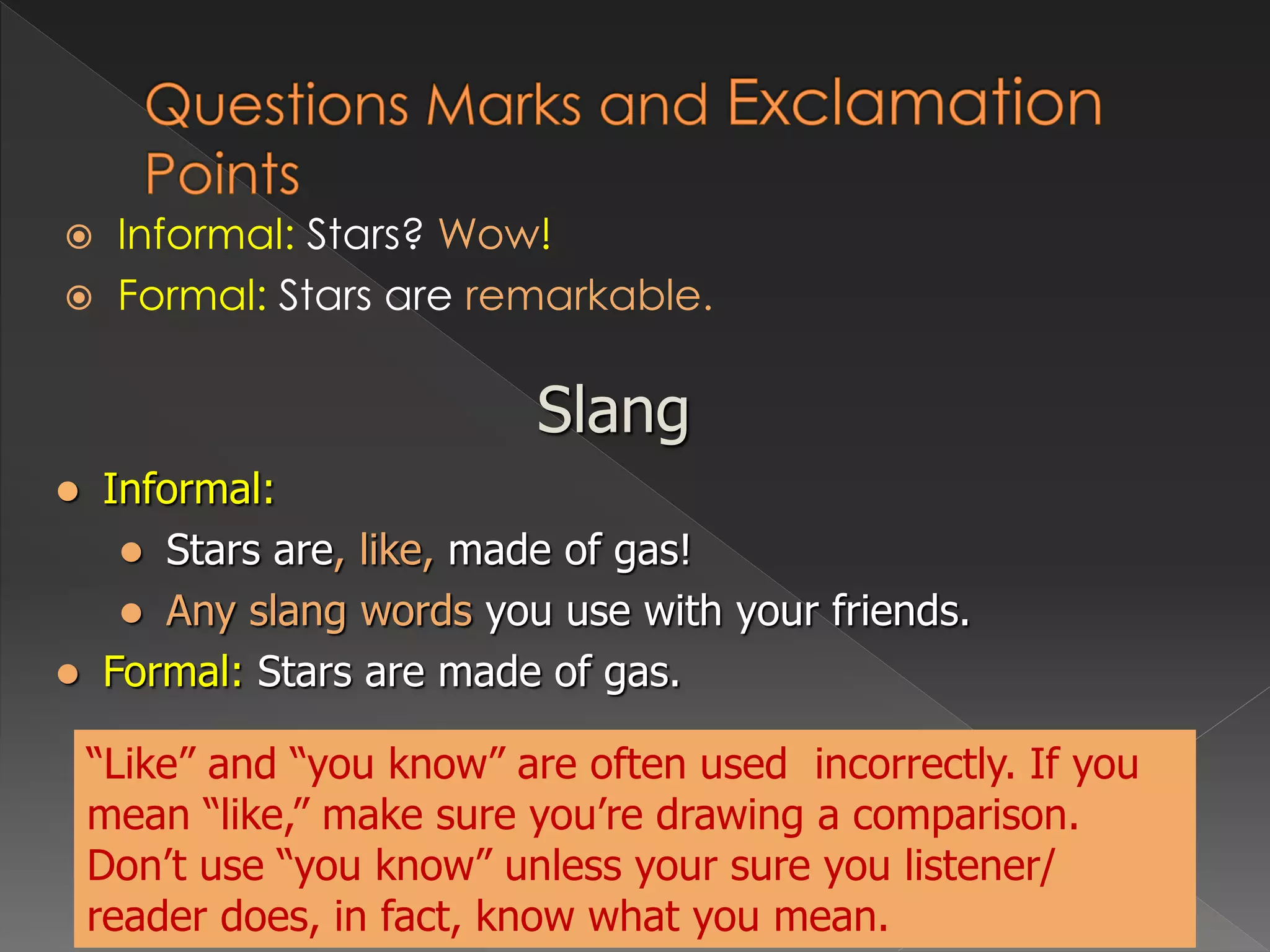  Informal: Stars? Wow!
 Formal: Stars are remarkable.
Slang
 Informal:
 Stars are, like, made of gas!
 Any slang words you use with your friends.
 Formal: Stars are made of gas.
“Like” and “you know” are often used incorrectly. If you
mean “like,” make sure you’re drawing a comparison.
Don’t use “you know” unless your sure you listener/
reader does, in fact, know what you mean.
 