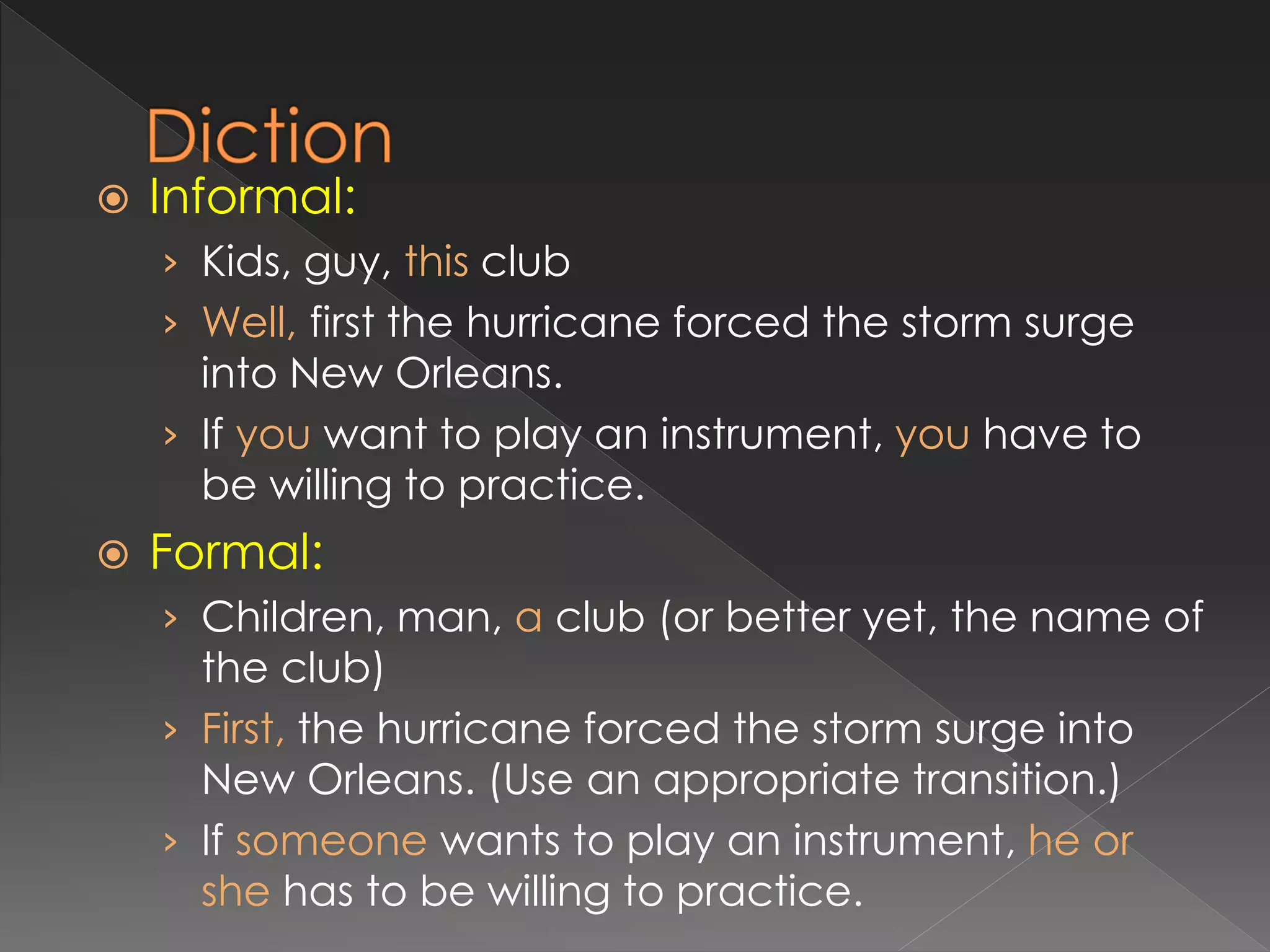  Informal:
› Kids, guy, this club
› Well, first the hurricane forced the storm surge
into New Orleans.
› If you want to play an instrument, you have to
be willing to practice.
 Formal:
› Children, man, a club (or better yet, the name of
the club)
› First, the hurricane forced the storm surge into
New Orleans. (Use an appropriate transition.)
› If someone wants to play an instrument, he or
she has to be willing to practice.
 