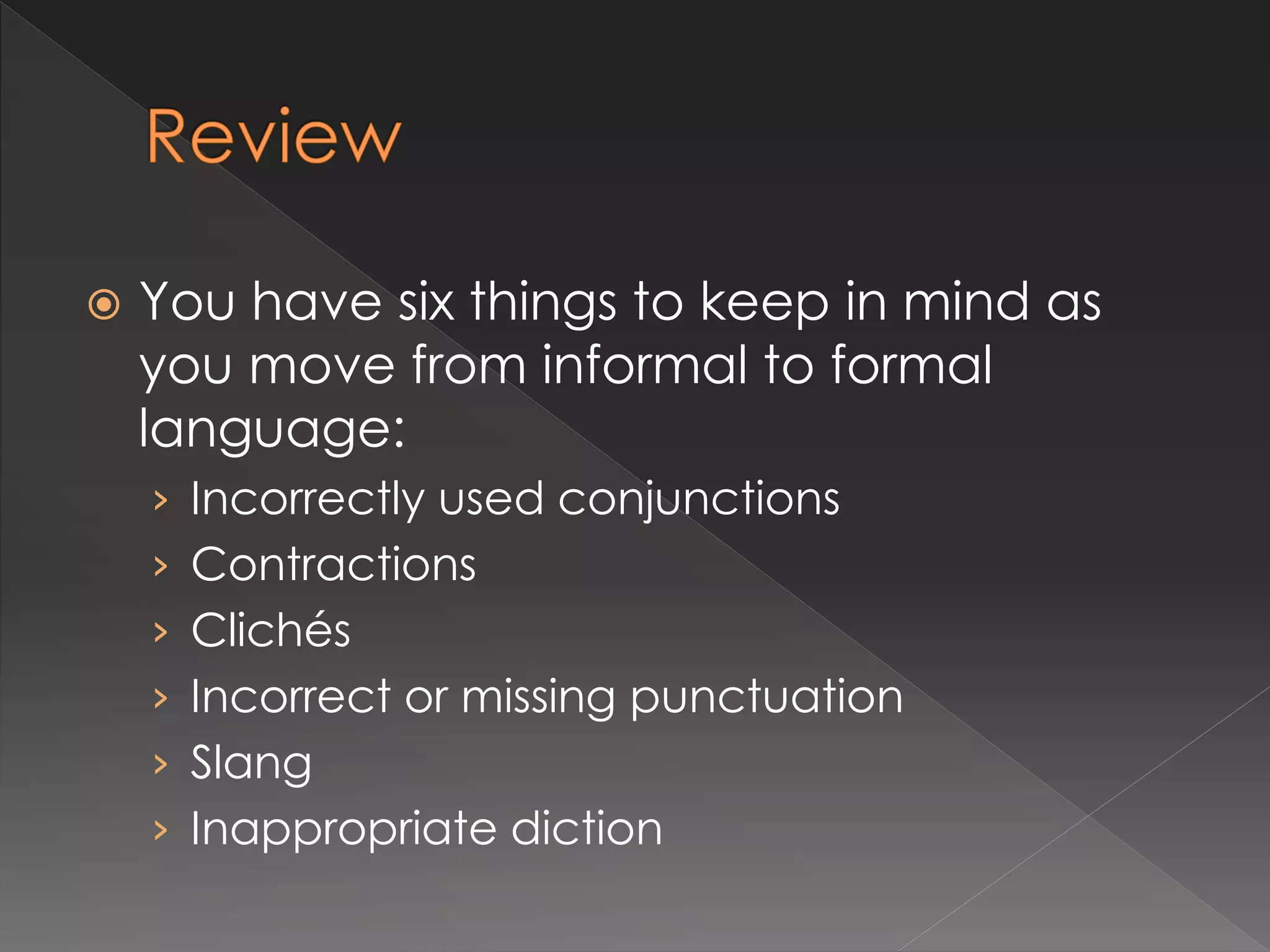  You have six things to keep in mind as
you move from informal to formal
language:
› Incorrectly used conjunctions
› Contractions
› Clichés
› Incorrect or missing punctuation
› Slang
› Inappropriate diction
 