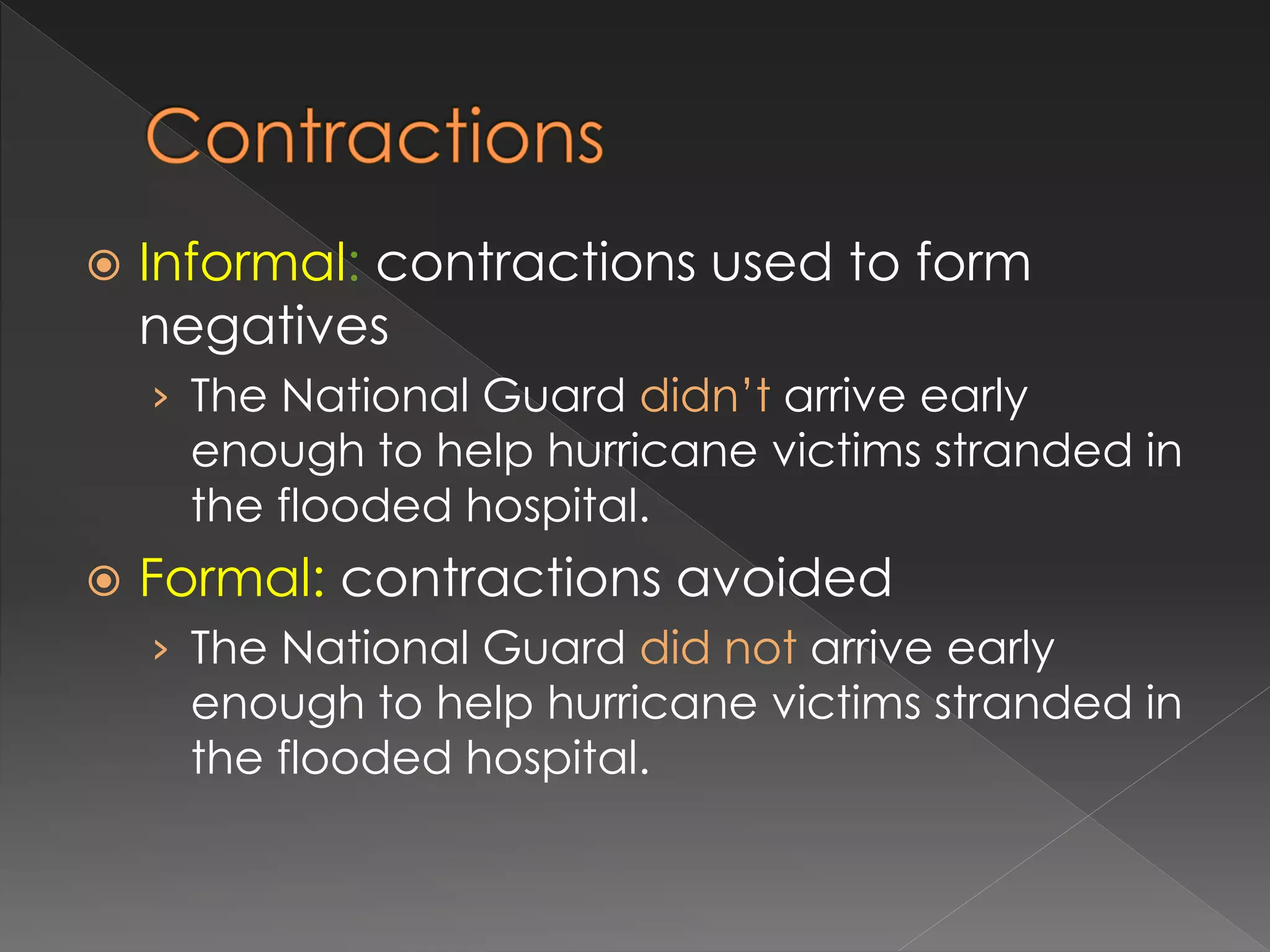  Informal: contractions used to form
negatives
› The National Guard didn’t arrive early
enough to help hurricane victims stranded in
the flooded hospital.
 Formal: contractions avoided
› The National Guard did not arrive early
enough to help hurricane victims stranded in
the flooded hospital.
 