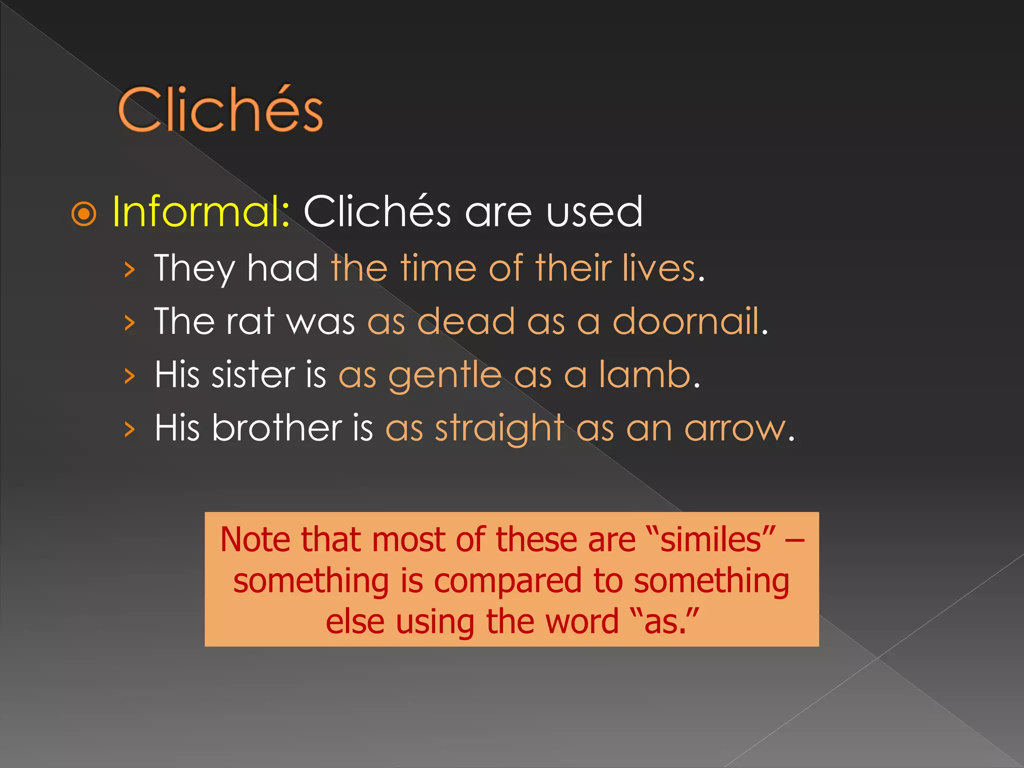  Informal: Clichés are used
› They had the time of their lives.
› The rat was as dead as a doornail.
› His sister is as gentle as a lamb.
› His brother is as straight as an arrow.
Note that most of these are “similes” –
something is compared to something
else using the word “as.”
 