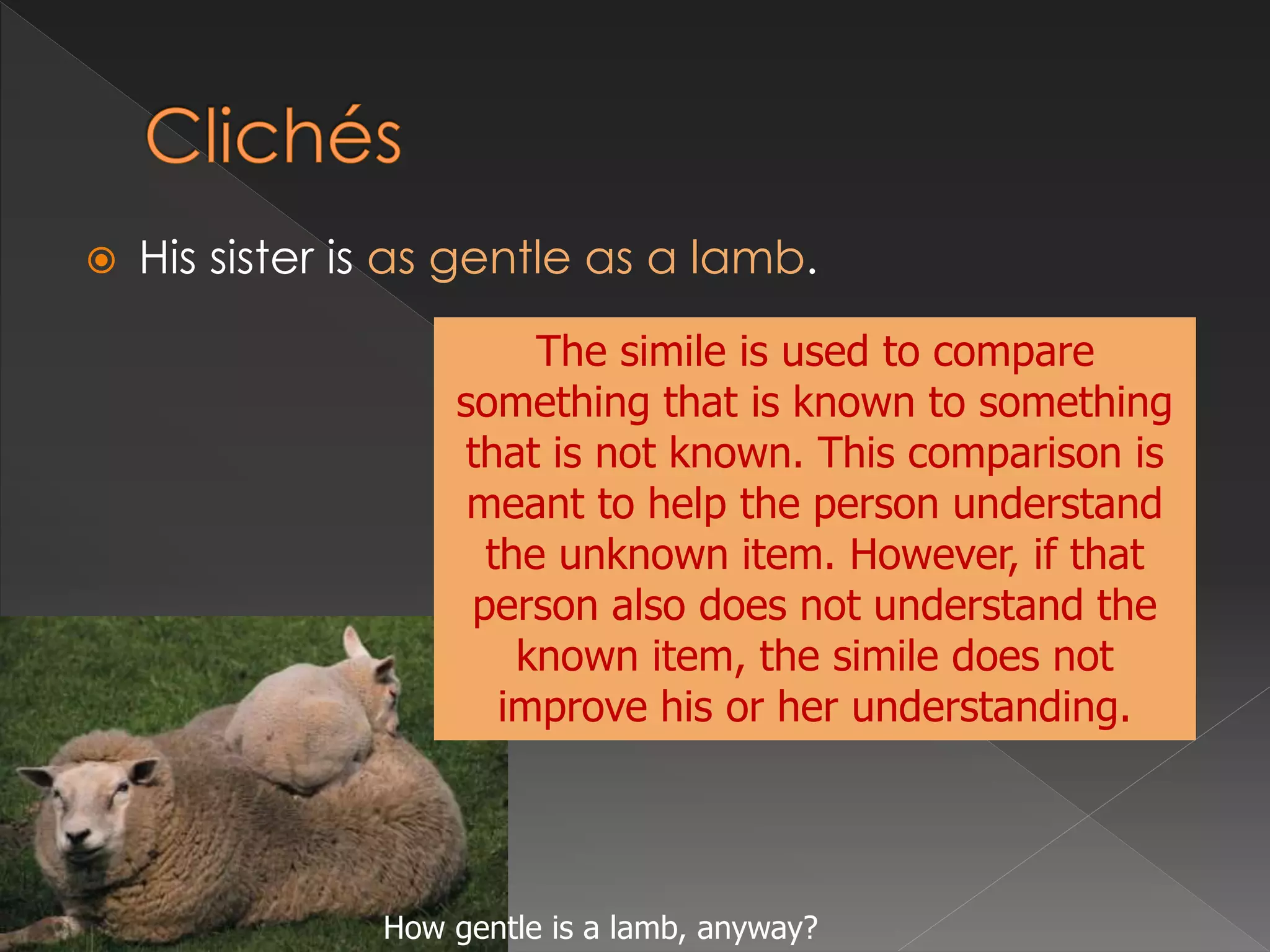  His sister is as gentle as a lamb.
The simile is used to compare
something that is known to something
that is not known. This comparison is
meant to help the person understand
the unknown item. However, if that
person also does not understand the
known item, the simile does not
improve his or her understanding.
How gentle is a lamb, anyway?
 