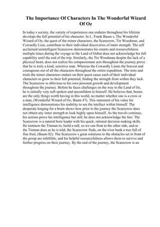 The Importance Of Characters In The Wonderful Wizard
Of Oz
In today s society, the variety of experiences one endures throughout his lifetime
develops the full potential of his character. In L. Frank Baum s, The Wonderful
Wizard of Oz, the quest of the minor characters, the Scarecrow, Tin Woodman, and
Cowardly Lion, contribute to their individual discoveries of inner strength. The self
acclaimed unintelligent Scarecrow demonstrates his smarts and resourcefulness
multiple times during the voyage to the Land of Ozbut does not acknowledge his full
capability until the end of the trip. Similarly, the Tin Woodman
, despite the lack of a
physical heart, does not realize his compassionate acts throughout the journey prove
that he is truly a kind, sensitive man. Whereas the Cowardly Lionis the bravest and
courageous out of all the characters throughout the entire expedition. The tests and
trials the minor characters endure on their quest cause each of their individual
characters to grow to their full potential, finding the strength from within they lack.
The Scarecrow is oblivious to his own personal growth and development
throughout the journey. Before he faces challenges on the way to the Land of Oz,
he is initially very soft spoken and unconfident in himself. He believes that, brains
are the only things worth having in this world, no matter whether one is a crow or
a man, (Wonderful Wizard of Oz, Baum 47). This statement of his value for
intelligence demonstrates his inability to see the intellect within himself. The
desperate longing for a brain shows how prior to the journey the Scarecrow does
not obtain any inner strength to look highly upon himself. As the travels continue,
his actions prove his intelligence but still, he does not acknowledge the fact. The
Scarecrow is a natural born leader with his quick, rational decision making skills.
He instructs the Tinman to, build a raft, so we can float to the other side, and as
the Tinman does as he is told, the Scarecrow finds, on the river bank a tree full of
fine fruit, (Baum 82). The Scarecrow s great solutions to the obstacles set in front of
the group are infallible, and his helpful resourcefulness allows them to survive and
further progress on their journey. By the end of the journey, the Scarecrow is an
 