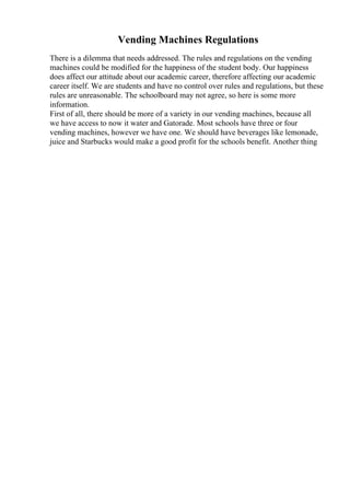 Vending Machines Regulations
There is a dilemma that needs addressed. The rules and regulations on the vending
machines could be modified for the happiness of the student body. Our happiness
does affect our attitude about our academic career, therefore affecting our academic
career itself. We are students and have no control over rules and regulations, but these
rules are unreasonable. The schoolboard may not agree, so here is some more
information.
First of all, there should be more of a variety in our vending machines, because all
we have access to now it water and Gatorade. Most schools have three or four
vending machines, however we have one. We should have beverages like lemonade,
juice and Starbucks would make a good profit for the schools benefit. Another thing
 
