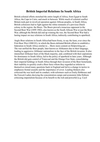 British Imperial Relations In South Africa
British colonial efforts stretched the entire length of Africa, from Egypt to South
Africa, the Cape to Cairo, and much in between. While much of colonial conflict
Britain took part in involved operation against African peoples, in South Africa,
British colonizers had to fight against the white remnants of a previous Dutch
colony in the region: the Boers. The Boers proved a tenacious opponent in the
Second Boer War (1899 1902), also known as the South African War or just the Boer
War; although the British did end up winning the war, the Second Boer War had a
lasting impact on race relations in South Africa, indirectly contributing to apartheid.
Anglo Boer relations in South Africa had been frosty, to say the least, ever since the
First Boer War (1880 81), in which the Boers defeated British efforts to establish a
federation in South Africa similar to ... Show more content on Helpwriting.net ...
The war unified the Boer people, later known as Afrikaners due to their language,
leading to aggressive Afrikaner nationalism in the face of the British invasion. It also
intensified Afrikaner fears of the black majority, and, combined with their aspirations
for dominance in South Africa, led to the policy of apartheid in later years. Although
the British did gain control of Transvaal and the Orange Free State, consolidating
their imperial holdings in South Africa through their invasion of the Boer homelands,
their inability to quickly crush a Boer force whom they regarded as inferior to
themselves raised many questions back in England and led to a change in tactics to
emphasize frontal assaults and the importance of cover. Leading thinkers also
criticized the war itself and its conduct, with reformers such as Emily Hobhouse and
the Fawcett Ladies decrying the concentration camps and economist John Hobson
criticizing imperialism because of its benefit to the rich and powerful (e.g. Cecil
 
