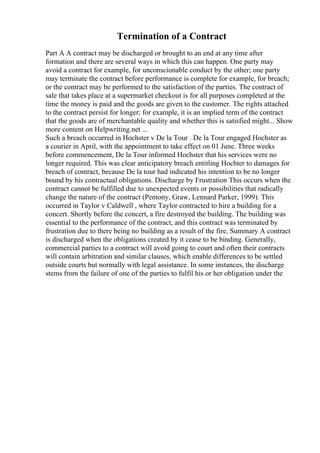 Termination of a Contract
Part A A contract may be discharged or brought to an end at any time after
formation and there are several ways in which this can happen. One party may
avoid a contract for example, for unconscionable conduct by the other; one party
may terminate the contract before performance is complete for example, for breach;
or the contract may be performed to the satisfaction of the parties. The contract of
sale that takes place at a supermarket checkout is for all purposes completed at the
time the money is paid and the goods are given to the customer. The rights attached
to the contract persist for longer; for example, it is an implied term of the contract
that the goods are of merchantable quality and whether this is satisfied might... Show
more content on Helpwriting.net ...
Such a breach occurred in Hochster v De la Tour . De la Tour engaged Hochster as
a courier in April, with the appointment to take effect on 01 June. Three weeks
before commencement, De la Tour informed Hochster that his services were no
longer required. This was clear anticipatory breach entitling Hochter to damages for
breach of contract, because De la tour had indicated his intention to be no longer
bound by his contractual obligations. Discharge by Frustration This occurs when the
contract cannot be fulfilled due to unexpected events or possibilities that radically
change the nature of the contract (Pentony, Graw, Lennard Parker, 1999). This
occurred in Taylor v Caldwell , where Taylor contracted to hire a building for a
concert. Shortly before the concert, a fire destroyed the building. The building was
essential to the performance of the contract, and this contract was terminated by
frustration due to there being no building as a result of the fire. Summary A contract
is discharged when the obligations created by it cease to be binding. Generally,
commercial parties to a contract will avoid going to court and often their contracts
will contain arbitration and similar clauses, which enable differences to be settled
outside courts but normally with legal assistance. In some instances, the discharge
stems from the failure of one of the parties to fulfil his or her obligation under the
 
