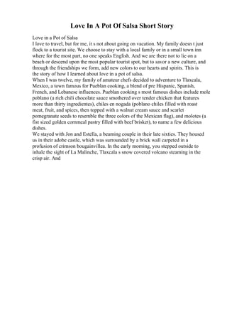 Love In A Pot Of Salsa Short Story
Love in a Pot of Salsa
I love to travel, but for me, it s not about going on vacation. My family doesn t just
flock to a tourist site. We choose to stay with a local family or in a small town inn
where for the most part, no one speaks English. And we are there not to lie on a
beach or descend upon the most popular tourist spot, but to savor a new culture, and
through the friendships we form, add new colors to our hearts and spirits. This is
the story of how I learned about love in a pot of salsa.
When I was twelve, my family of amateur chefs decided to adventure to Tlaxcala,
Mexico, a town famous for Pueblan cooking, a blend of pre Hispanic, Spanish,
French, and Lebanese influences. Pueblan cooking s most famous dishes include mole
poblano (a rich chili chocolate sauce smothered over tender chicken that features
more than thirty ingredientes), chiles en nogada (poblano chiles filled with roast
meat, fruit, and spices, then topped with a walnut cream sauce and scarlet
pomegranate seeds to resemble the three colors of the Mexican flag), and molotes (a
fist sized golden cornmeal pastry filled with beef brisket), to name a few delicious
dishes.
We stayed with Jon and Estella, a beaming couple in their late sixties. They housed
us in their adobe castle, which was surrounded by a brick wall carpeted in a
profusion of crimson bougainvillea. In the early morning, you stepped outside to
inhale the sight of La Malinche, Tlaxcala s snow covered volcano steaming in the
crisp air. And
 