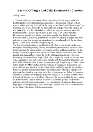 Analysis Of Virgin And Child Enthroned By Cimabue
Jeffrey Hinkle
1. The title of the work of art that I have chosen is called the Virgin and Child
Enthroned; however, there are many renditions of this painting with all sorts of
names, and the painting that I will be focusing on is called Santa Trinita MaestГ by
Cimabue, who is also known by the name of Cenni di Pepo. Now, the location of
this work of art is at the Uffizi Gallery, which is a major art museum located in
Florence nearby Tuscany, Italy. Likewise, this work of art comes from the
Byzantine art period, so it should come as no surprise that this is a form of
Christian art style. Likewise, the medium for this work of art is Tempera and panel
painting because this work of art was painted on a wood panel with the use of egg
yolks ... Show more content on Helpwriting.net ...
The first element of art that is used in this work of art is line, which can be seen
throughout the entire painting. Indeed, the first thing I noticed was variety of lines
in this painting; for example, there are straight vertical and horizontal lines on the
throne, curved and organic lines within the throne and the faces and bodies of the
people, and diagonal lines within the border of the painting. Some of the most
interesting lines come in the shape of hair; for example, the beards on the men have
very organic lines that look realistic and full of depth. Now, another element of art
used within this work of art is tone. It seems as though this painting is full of vibrant
colors except for Mary s robes, and the wings on the angels, so this painting was
most likely created with few lines to allow a light and bright tone for the painting.
Likewise, another element of art in this painting is color, which has already been
discussed, but it is clear to see that the colors in this picture are full of richness and
saturation, and there are not much dull colors outside of the clothes on Mary. Also,
it does look like there are a few hints of green in the background of the angel wings,
so there was most likely a mixture of colors to create the specific colors in this
painting. A fourth element of art that is prevalent in this painting are shadows and
hightlights. In this painting, it looks as though Cimabue was able to create shadows
on the back of the angels with the vast amounts
 