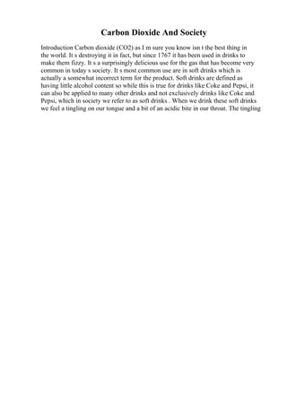 Carbon Dioxide And Society
Introduction Carbon dioxide (CO2) as I m sure you know isn t the best thing in
the world. It s destroying it in fact, but since 1767 it has been used in drinks to
make them fizzy. It s a surprisingly delicious use for the gas that has become very
common in today s society. It s most common use are in soft drinks which is
actually a somewhat incorrect term for the product. Soft drinks are defined as
having little alcohol content so while this is true for drinks like Coke and Pepsi, it
can also be applied to many other drinks and not exclusively drinks like Coke and
Pepsi, which in society we refer to as soft drinks . When we drink these soft drinks
we feel a tingling on our tongue and a bit of an acidic bite in our throat. The tingling
 