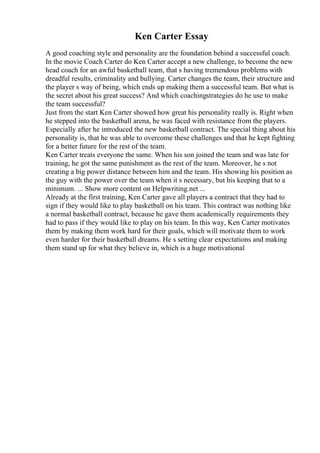 Ken Carter Essay
A good coaching style and personality are the foundation behind a successful coach.
In the movie Coach Carter do Ken Carter accept a new challenge, to become the new
head coach for an awful basketball team, that s having tremendous problems with
dreadful results, criminality and bullying. Carter changes the team, their structure and
the player s way of being, which ends up making them a successful team. But what is
the secret about his great success? And which coachingstrategies do he use to make
the team successful?
Just from the start Ken Carter showed how great his personality really is. Right when
he stepped into the basketball arena, he was faced with resistance from the players.
Especially after he introduced the new basketball contract. The special thing about his
personality is, that he was able to overcome these challenges and that he kept fighting
for a better future for the rest of the team.
Ken Carter treats everyone the same. When his son joined the team and was late for
training, he got the same punishment as the rest of the team. Moreover, he s not
creating a big power distance between him and the team. His showing his position as
the guy with the power over the team when it s necessary, but his keeping that to a
minimum. ... Show more content on Helpwriting.net ...
Already at the first training, Ken Carter gave all players a contract that they had to
sign if they would like to play basketball on his team. This contract was nothing like
a normal basketball contract, because he gave them academically requirements they
had to pass if they would like to play on his team. In this way, Ken Carter motivates
them by making them work hard for their goals, which will motivate them to work
even harder for their basketball dreams. He s setting clear expectations and making
them stand up for what they believe in, which is a huge motivational
 