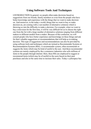 Using Software Tools And Techniques
I.INTRODUCTION In general, we people often make decisions based on
suggestions from our friends, family members or even from the people who have
better knowledge and experience with the things that we want to make decision
on. And moreover, in the today s world, things that we want to buy or make
decision on, are coming with a vast number of alternative solutions which is
throwing us into the difficulty to make a decision. For example, when we want to
buy a television for the first time, it will be very difficult for us to choose the right
one from the list with a large number of alternative solutions ranging from different
makers to different models from a maker. Because of this confusion, we will
consult people who have better experience and knowledge on these things and ask
for their valuable suggestions or recommendations that will help us in making
decision. This type of suggestions and recommendations can also be provided by
using software tools and techniques which are termed as Recommender Systems or
Recommendation Systems (RSs). A recommender system, often recommends or
suggests the items which may be kind of useful to the user. And these recommender
systems are mainly employed by the e commerce industries who sells millions of
items to the people through internet. Here, these RSs are employed to suggest or
recommend items (which may be of useful) to the users based on their past
purchases and also at the same time to increase their sales. Today s cyberspace has
 