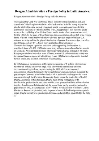 Reagan Administration s Foreign Policy in Latin America...
Reagan Administration s Foreign Policy in Latin America
Throughout the Cold War the United States considered the installation in Latin
America of radical regimes socialist, Marxist Leninist, or leftist in any way to be
utterly intolerable. Any such development would represent an advance for the
communist cause and a vital loss for the West. Acceptance of this outcome could
weaken the credibility of the United States as the leader of the west and as a rival
for the USSR. In the eyes of Cold Warriors, the consolidation of any left wing regime
in the Western Hemisphere would have dire and perilous implications for U.S.
national security and for the global distribution of power. It was therefore crucial to
resist this possibility by ... Show more content on Helpwriting.net ...
The next day Reagan signed an executive order approving the invasion. A
combined force of 1,900 US Marines and army airborne troops launched an assault
on Grenada. All significant military objectives were achieved in roughly 36 hours.
Reagan justified the operation as an effort to protect US citizens whose safety was
threatened because a gang of leftist thugs (Lake 182) had seized power to forestall
further chaos, and assist in restoration of democracy.
In El Salvador, a mountainous coffee growing country of 5 million citizens was
ruled by an unholy alliance of large scale landowners and military officers.
Acceleration of agriculture exports during the 1960 s led to an increased
concentration of rural holdings by large scale landowners and in turn increased the
percentage of peasants who had no land at all. A reformist challenge to the status
quo came through the Christian Democratic Party, under the leadership of JosГ©
Duarte. As mayor of San Salvador, Duarte built strong connections with
intellectuals, professionals, and other middle class groups that if the military hadn t
interfered and imposed dictatorial rule he would have surely won the election for
presidency in 1972. Fake elections in 1977 led to the installation of General Carlos
Humberto Romero as president, who imposed a law to defend and guarantee public
order. Duarte himself was imprisoned, tortured, and exiled but never fled to the hills.
A
 
