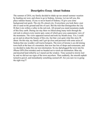 Descriptive Essay About Sedona
The summer of 2016, my family decided to shake up our annual summer vacation
by heading out west, and chose to go to Sedona, Arizona. Let me tell you, this
place radiates beauty. If you ve never heard of Sedona, I ll give you some
background real quick. The city IS a desert city. Everywhere you look there s just
dirt or sand on the ground and lots of cacti. But the trait that distinguishes the city
IS that it sits within a valley in the red rock. All around you stand mountains made
of this fiery earth. During our stay there we hiked along many trails through the
red rock to almost every tourist spot, some of which gave you a panoramic view of
the mountains. The views appeared surreal and took my breath away. Yes, I could
go on and on about the beauty of this city, but that s not quite what this story IS
about. On this trip, my family and I got up close and personal with some areas of
Sedona that one wouldn t call tourist hotspots. The town of Jerome is an old mining
town built at the base of a mountain, that now has lots of shops and restaurants, and
we decided to make this our next destination. So my dad plugged the town into his
iPhone GPS (first mistake) and we headed out to reach our destination. Blue sky
and deserted land rolled by as I stared out the window. Time seemed to slowly trail
by and we did not see signs of the town anywhere. Then suddenly, the smooth asphalt
turned to gravel, and immediately something seemed off. Are you sure we re going
the right way??
 