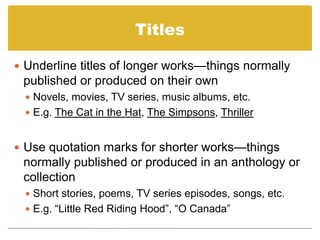 TitlesUnderline titles of longer works—things normally published or produced on their ownNovels, movies, TV series, music albums, etc.E.g. The Cat in the Hat, The Simpsons, ThrillerUse quotation marks for shorter works—things normally published or produced in an anthology or collectionShort stories, poems, TV series episodes, songs, etc.E.g. “Little Red Riding Hood”, “O Canada”