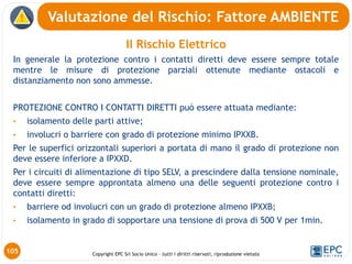Copyright EPC Srl Socio Unico – tutti i diritti riservati, riproduzione vietata
Il Rischio Elettrico
In generale la protezione contro i contatti diretti deve essere sempre totale
mentre le misure di protezione parziali ottenute mediante ostacoli e
distanziamento non sono ammesse.
PROTEZIONE CONTRO I CONTATTI DIRETTI può essere attuata mediante:
• isolamento delle parti attive;
• involucri o barriere con grado di protezione minimo IPXXB.
Per le superfici orizzontali superiori a portata di mano il grado di protezione non
deve essere inferiore a IPXXD.
Per i circuiti di alimentazione di tipo SELV, a prescindere dalla tensione nominale,
deve essere sempre approntata almeno una delle seguenti protezione contro i
contatti diretti:
• barriere od involucri con un grado di protezione almeno IPXXB;
• isolamento in grado di sopportare una tensione di prova di 500 V per 1min.
Valutazione del Rischio: Fattore AMBIENTE
105
 