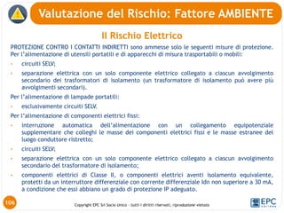 Copyright EPC Srl Socio Unico – tutti i diritti riservati, riproduzione vietata
Valutazione del Rischio: Fattore AMBIENTE
106
Il Rischio Elettrico
PROTEZIONE CONTRO I CONTATTI INDIRETTI sono ammesse solo le seguenti misure di protezione.
Per l’alimentazione di utensili portatili e di apparecchi di misura trasportabili o mobili:
• circuiti SELV;
• separazione elettrica con un solo componente elettrico collegato a ciascun avvolgimento
secondario dei trasformatori di isolamento (un trasformatore di isolamento può avere più
avvolgimenti secondari).
Per l’alimentazione di lampade portatili:
• esclusivamente circuiti SELV.
Per l’alimentazione di componenti elettrici fissi:
• interruzione automatica dell’alimentazione con un collegamento equipotenziale
supplementare che colleghi le masse dei componenti elettrici fissi e le masse estranee del
luogo conduttore ristretto;
• circuiti SELV;
• separazione elettrica con un solo componente elettrico collegato a ciascun avvolgimento
secondario del trasformatore di isolamento;
• componenti elettrici di Classe II, o componenti elettrici aventi isolamento equivalente,
protetti da un interruttore differenziale con corrente differenziale Idn non superiore a 30 mA,
a condizione che essi abbiano un grado di protezione IP adeguato.
 
