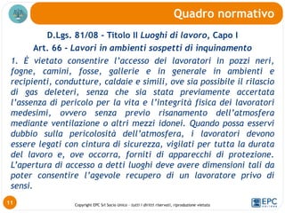 Copyright EPC Srl Socio Unico – tutti i diritti riservati, riproduzione vietata
D.Lgs. 81/08 - Titolo II Luoghi di lavoro, Capo I
Art. 66 - Lavori in ambienti sospetti di inquinamento
1. È vietato consentire l’accesso dei lavoratori in pozzi neri,
fogne, camini, fosse, gallerie e in generale in ambienti e
recipienti, condutture, caldaie e simili, ove sia possibile il rilascio
di gas deleteri, senza che sia stata previamente accertata
l’assenza di pericolo per la vita e l’integrità fisica dei lavoratori
medesimi, ovvero senza previo risanamento dell’atmosfera
mediante ventilazione o altri mezzi idonei. Quando possa esservi
dubbio sulla pericolosità dell’atmosfera, i lavoratori devono
essere legati con cintura di sicurezza, vigilati per tutta la durata
del lavoro e, ove occorra, forniti di apparecchi di protezione.
L’apertura di accesso a detti luoghi deve avere dimensioni tali da
poter consentire l’agevole recupero di un lavoratore privo di
sensi.
Quadro normativo
11
 
