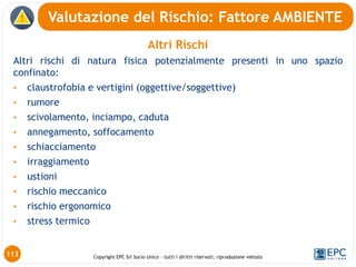 Copyright EPC Srl Socio Unico – tutti i diritti riservati, riproduzione vietata
Altri Rischi
Altri rischi di natura fisica potenzialmente presenti in uno spazio
confinato:
• claustrofobia e vertigini (oggettive/soggettive)
• rumore
• scivolamento, inciampo, caduta
• annegamento, soffocamento
• schiacciamento
• irraggiamento
• ustioni
• rischio meccanico
• rischio ergonomico
• stress termico
113
Valutazione del Rischio: Fattore AMBIENTE
 